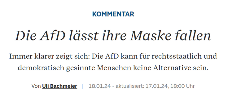KOMMENTAR
Die AfD lässt ihre Maske fallen
Immer klarer zeigt sich: Die AfD kann für rechtsstaatlich und demokratisch gesinnte Menschen keine Alternative sein.
Von Uli Bachmeier | 18.01.24 - aktualisiert: 17.01.24, 18:00 Uhr