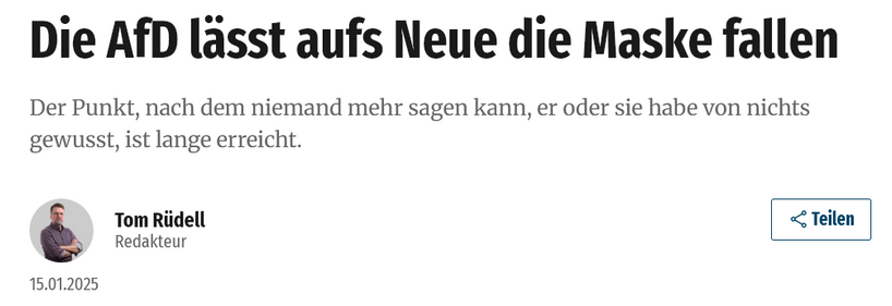 Die AfD lässt aufs Neue die Maske fallen
Der Punkt, nach dem niemand mehr sagen kann, er oder sie habe von nichts gewusst, ist lange erreicht.
Tom Rüdell
Redakteur
15.01.2025