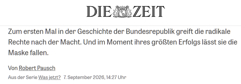 DIE ZEIT
Zum ersten Mal in der Geschichte der Bundesrepublik greift die radikale Rechte nach der Macht. Und im Moment ihres größten Erfolgs lässt sie die Maske fallen.

Von Robert Pausch

Aus der Serie Was jetzt? 7. September 2026,14:27 Uhr