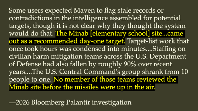 This quote:

Some users expected Maven to flag stale records or contradictions in the intelligence assembled for potential targets, though it is not clear why they thought the system would do that. The Minab [elementary school] site...came out as a recommended day-one target. Target-list work that once took hours was condensed into minutes....Staffing on civilian harm mitigation teams across the U.S. Department of Defense had also fallen by roughly 90% over recent years....The U.S. Central Command's group shrank from 10 people to one. No member of those teams reviewed the Minab site before the missiles were up in the air.

—2026 Bloomberg Palantir investigation