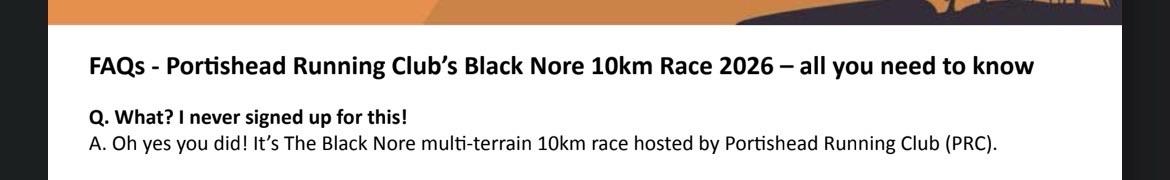 Screenshot of the FAQs for Portishead Running Club's Black Nore
10km race 2026 - all you need to know.

Q: What? I never signed up for this!
A: Oh yes you did! It's The Black Nore multi-terrain 10km race hosted by Portishead Running Club (PRC).