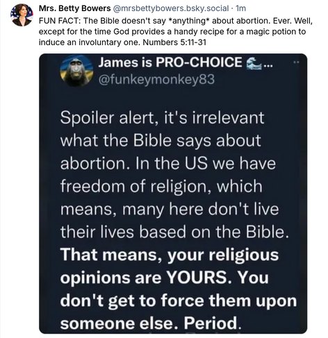 Mrs. Betty Bowers  @mrsbettybowers.bsky.social
FUN FACT: The Bible doesn't say *anything* about abortion. Ever. Well, except for the time God provides a handy recipe for a magic potion to induce an involuntary one. Numbers 5:11-31
=
James is PRO-CHOICE 4...  @funkeymonkey83
Spoiler alert, it's irrelevant
what the Bible says about
abortion. In the US we have
freedom of religion, which
means, many here don't live
their lives based on the Bible.
That means, your religious
opinions are YOURS. You
don't get to force them upon
someone else. Period.