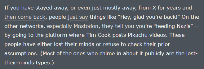 If you have stayed away, or even just mostly away, from X for years and then come back, people just say things like “Hey, glad you’re back!” On the other networks, especially Mastodon, they tell you you’re “feeding Nazis” — by going to the platform where Tim Cook posts Pikachu videos. These people have either lost their minds or refuse to check their prior assumptions. (Most of the ones who chime in about it publicly are the lost-their-minds types.)