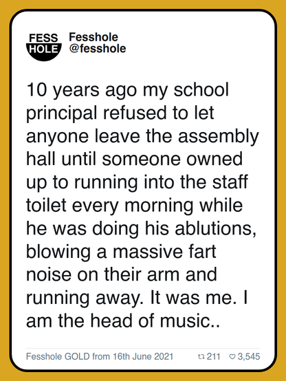 10 years ago my school principal refused to let anyone leave the assembly hall until someone owned up to running into the staff toilet every morning while he was doing his ablutions, blowing a massive fart noise on their arm and running away. It was me. I am the head of music..

Fesshole GOLD from 16th June 2021