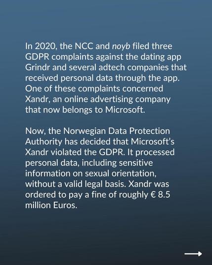Now, the Norwegian Data Protection Authority has decided that Microsoft’s Xandr violated the GDPR. It processed personal data, including sensitive information on sexual orientation, without a valid legal basis. Xandr was ordered to pay a fine of roughly € 8.5 million Euros.

The decision is a major blow for the online advertising and commercial surveillance industry.