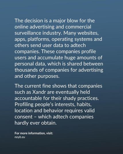 The current fine shows that companies such as Xandr are eventually held accountable for their shady practices. Profiling people’s interests, habits, location and behavior requires valid consent – which adtech companies hardly ever obtain.