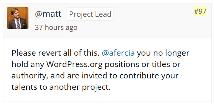 @matt, Project Lead, 37 hours ago, comment 97: Please revert all of this. @afercia you no longer hold any WordPress.org positions or titles or authority, and are invited to contribute your talents to another project.
