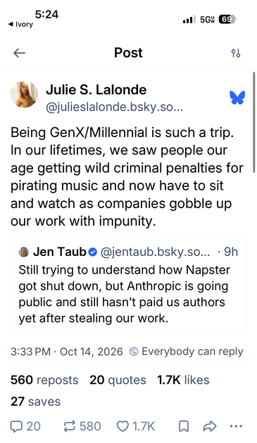 @julieslalonde.bsky.so...
Being GenX/Millennial is such a trip.
In our lifetimes, we saw people our
age getting wild criminal penalties for
pirating music and now have to sit
and watch as companies gobble up
our work with impunity.


Jen Taub© @jentaub.bsky.so
Still trying to understand how Napster
got shut down, but Anthropic is going
public and still hasn't paid us authors
yet after stealing our work.

560 reposts 20 quotes 1.7K likes
27 saves