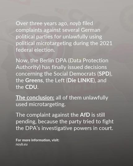 Now, the Berlin DPA (Data Protection Authority) has finally issued decisions concerning the Social Democrats (SPD), the Greens, the Left (Die LINKE), and 
the CDU. 

The conclusion: all of them unlawfully used microtargeting. The complaint against the AfD is still pending, because the party tried to fight the DPA’s investigative powers in court.